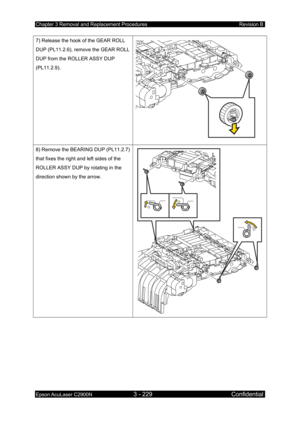 Page 483Chapter 3 Removal and Replacement Procedures Revision B 
Epson AcuLaser C2900N 3 - 229 Confidential 
 
7) Release the hook of the GEAR ROLL 
DUP (PL11.2.6), remove the GEAR ROLL 
DUP from the ROLLER ASSY DUP 
(PL11.2.9). 
 
8) Remove the BEARING DUP (PL11.2.7) 
that fixes the right and left sides of the 
ROLLER ASSY DUP by rotating in the 
direction shown by the arrow. 
  