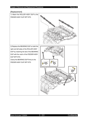 Page 485Chapter 3 Removal and Replacement Procedures Revision B 
Epson AcuLaser C2900N 3 - 231 Confidential 
 
[Replacement] 
1) Attach the ROLLER ASSY DUP to the 
FEEDER ASSY DUP SFP STD. 
 
2) Replace the BEARING DUP on both the 
right and left sides of the ROLLER ASSY 
DUP by matching the tab of the BEARING 
DUP with the notch of the FEEDER ASSY 
DUP SFP STD. 
Clamp the BEARING DUP firmly to the 
FEEDER ASSY DUP SFP STD. 
  