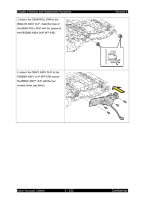 Page 486Chapter 3 Removal and Replacement Procedures Revision B 
Epson AcuLaser C2900N 3 - 232 Confidential 
 
3) Attach the GEAR ROLL DUP to the 
ROLLER ASSY DUP, mate the hook of 
the GEAR ROLL DUP with the groove of 
the FEEDER ASSY DUP SFP STD. 
 
4) Attach the DRIVE ASSY DUP to the 
FEEDER ASSY DUP SFP STD, secure 
the DRIVE ASSY DUP with the four 
screws (silver, tap, 8mm). 
  