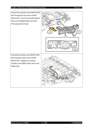 Page 487Chapter 3 Removal and Replacement Procedures Revision B 
Epson AcuLaser C2900N 3 - 233 Confidential 
 
5) Draw the connector of the DRIVE ASSY 
DUP through the hole of the COVER 
DRIVE DUP. Then fix the COVER DRIVE 
DUP to the FEEDER ASSY DUP SFP 
STD using the five hooks. 
 
5.2
5.3
5.1
6) Route the harness of the DRIVE ASSY 
DUP along the hooks of the COVER 
DRIVE DUP, engage the connector 
(P/J603) of the DRIVE ASSY DUP to the 
PWBA DUP. 
  