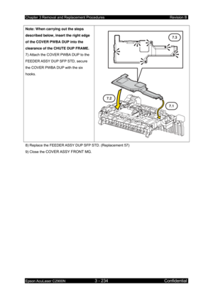 Page 488Chapter 3 Removal and Replacement Procedures Revision B 
Epson AcuLaser C2900N 3 - 234 Confidential 
 
Note: When carrying out the steps 
described below, insert the right edge 
of the COVER PWBA DUP into the 
clearance of the CHUTE DUP FRAME. 
7) Attach the COVER PWBA DUP to the 
FEEDER ASSY DUP SFP STD, secure 
the COVER PWBA DUP with the six 
hooks. 
 
7.3
7.2
7.1
8) Replace the FEEDER ASSY DUP SFP STD. (Replacement 57) 
9) Close the 
COVER ASSY FRONT MG.  