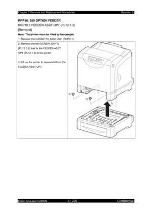Page 489Chapter 3 Removal and Replacement Procedures Revision B 
Epson AcuLaser C2900N 3 - 235 Confidential 
 
RRP10. 250 OPTION FEEDER 
RRP10.1 FEEDER ASSY OPT (PL12.1.3)   
[Removal] 
Note: The printer must be lifted by two people. 
1) Remove the CASSETTE ASSY 250. (RRP2.1) 
2) Remove the two SCREW JOINTs 
(PL12.1.2) that fix the FEEDER ASSY 
OPT (PL12.1.3) to the printer. 
 
3) Lift up the printer to separate it from the 
FEEDER ASSY  OPT. 
2)
2)
3)
  