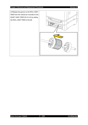 Page 492Chapter 3 Removal and Replacement Procedures Revision B 
Epson AcuLaser C2900N 3 - 238 Confidential 
 
3) Release the groove on the ROLL ASSY 
FEED from the vertical pin mounted on the 
SHAFT ASSY FEED (PL12.4.2) by sliding 
the ROLL ASSY FEED to the left.  