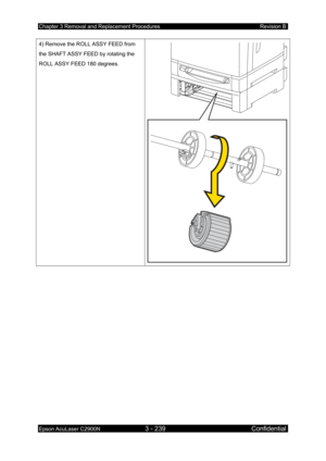 Page 493Chapter 3 Removal and Replacement Procedures Revision B 
Epson AcuLaser C2900N 3 - 239 Confidential 
 
4) Remove the ROLL ASSY FEED from 
the SHAFT ASSY FEED by rotating the 
ROLL ASSY FEED 180 degrees. 
  