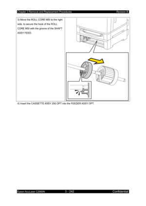 Page 496Chapter 3 Removal and Replacement Procedures Revision B 
Epson AcuLaser C2900N 3 - 242 Confidential 
 
3) Move the ROLL CORE MSI to the right 
side, to secure the hook of the ROLL 
CORE MSI with the groove of the SHAFT 
ASSY FEED. 
2.2
2.1
4) Insert the CASSETTE ASSY 250 OPT into the FEEDER ASSY OPT. 
  