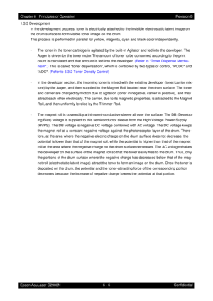 Page 5636 - 6 Chapter 6   Principles of Operation
Epson AcuLaser C2900NRevision B
Confidential 1.3.3 Development
In the development process, toner is electrically attached to the invisible electrostatic latent image on 
the drum surface to form visible toner image on the drum.
This process is performed in parallel for yellow, magenta, cyan and black color independently.
- The toner in the toner cartridge is agitated by the built-in Agitator and fed into the developer. The 
Auger is driven by the toner motor.The...