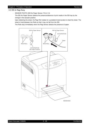 Page 5856 - 28 Chapter 6   Principles of Operation
Epson AcuLaser C2900NRevision B
Confidential
3.3 SSI & Regi Assy
- SENSOR PHOTO (SSI No Paper Sensor: PL3.2.13)
The SSI No Paper Sensor detects the presence/absence of print media in the SSI tray by the 
change in the actuator position.
Upon detecting the sheet, the Regi Roll rotates for a predetermined duration to feed the sheet. The 
sheet is fixed between the Rolls so that it may not fall from the SSI.
The Rolls stop immediately when the Regi Sensor detects...