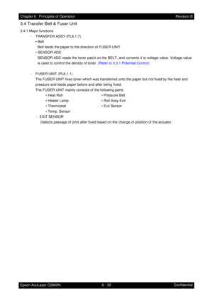 Page 5896 - 32 Chapter 6   Principles of Operation
Epson AcuLaser C2900NRevision B
Confidential
3.4 Transfer Belt & Fuser Unit
3.4.1 Major functions
- TRANSFER ASSY (PL6.1.7)
• Belt
Belt feeds the paper to the direction of FUSER UNIT
• SENSOR ADC
SENSOR ADC reads the toner patch on the BELT, and converts it to voltage value. Voltage value 
is used to control the density of toner. (Refer to 5.3.1 Potential Control)
- FUSER UNIT (PL6.1.1)
The FUSER UNIT fixes toner which was transferred onto the paper but not...