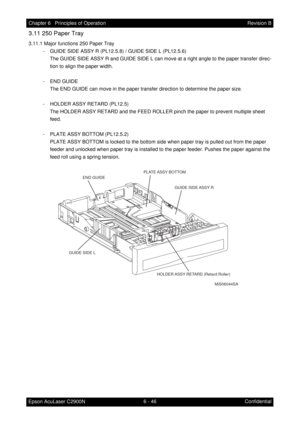 Page 6036 - 46 Chapter 6   Principles of Operation
Epson AcuLaser C2900NRevision B
Confidential
3.11 250 Paper Tray
3.11.1 Major functions 250 Paper Tray
- GUIDE SIDE ASSY R (PL12.5.8) / GUIDE SIDE L (PL12.5.6)
The GUIDE SIDE ASSY R and GUIDE SIDE L can move at a right angle to the paper transfer direc-
tion to align the paper width.
- END GUIDE
The END GUIDE can move in the paper transfer direction to determine the paper size.
- HOLDER ASSY RETARD (PL12.5)
The HOLDER ASSY RETARD and the FEED ROLLER pinch the...