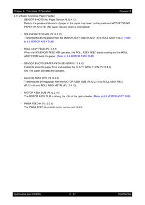 Page 6046 - 47 Chapter 6   Principles of Operation
Epson AcuLaser C2900NRevision B
Confidential 3.11.2 Major functions (Paper Feeder)
- SENSOR PHOTO (No Paper Sensor:PL12.4.13)
Detects the presence/absence of paper in the paper tray based on the position of ACTUATOR NO 
PAPER (PL12.4.19). (No paper: Sensor beam is intercepted)
- SOLENOID FEED MSI (PL12.2.15)
Transmits the driving power from the MOTOR ASSY SUB (PL12.2.16) to ROLL ASSY FEED. (Refer 
to 6.6 MOTOR ASSY SUB)
- ROLL ASSY FEED (PL12.4.4)
When the...