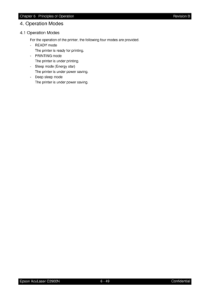 Page 6066 - 49 Chapter 6   Principles of Operation
Epson AcuLaser C2900NRevision B
Confidential
4. Operation Modes
4.1 Operation Modes
For the operation of the printer, the following four modes are provided.
- READY mode
The printer is ready for printing.
- PRINTING mode
The printer is under printing.
- Sleep mode (Energy star)
The printer is under power saving.
- Deep sleep mode
The printer is under power saving. 