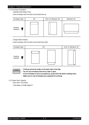 Page 6698 - 8 Chapter 8   Product Specifications
Epson AcuLaser C2900NRevision B
Confidential 1.2.4 Envelope Orientation

Load envelopes with the side to be printed face up.

Load envelopes with the side to be printed face down.
• Printing cannot be made on the back side of the flap.
• Do not use envelopes that have a tape or glue.
• If the envelopes to print are puffed up, press them flat before loading them.
• Make sure to use envelopes just unpacked for printing.
1.2.5 Paper Eject Capacity
Face down 150...