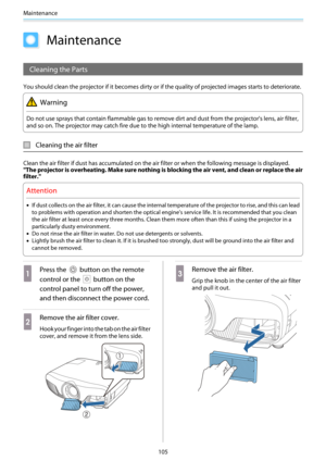 Page 106Maintenance
105
Maintenance
Cleaning the Parts
You should clean the projector if it becomes dirty or if the quality of projected images starts to deteriorate.
Warning
Do not use sprays that contain flammable gas to remove dirt and dust from the projector's lens, air filter,
and so on. The projector may catch fire due to the high internal temperature of the lamp.
Cleaning the air filter
Clean the air filter if dust has accumulated on the air filter or when the following message is displayed.
"The...