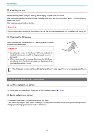 Page 108Maintenance
107
Cleaning the lens
Before cleaning, make sure you unplug the charging adapter from the outlet.
After manually opening the lens shutter, carefully wipe away any dirt on the lens with a cloth for cleaning
glasses and so on.
After cleaning, close the lens shutter.
Attention
Do not rub the lens with harsh materials or handle the lens too roughly as it can easily become damaged.
Cleaning the 3D Glasses
Use a commercially available cloth for cleaning glasses to gently
wipe off dirt from the...