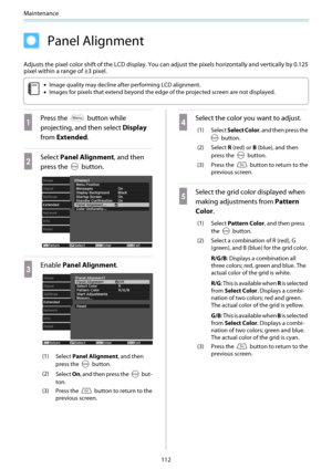 Page 113Maintenance
112
Panel Alignment
Adjusts the pixel color shift of the LCD display. You can adjust the pixels horizontally and vertically by 0.125
pixel within a range of ±3 pixel.
c
•Image quality may decline after performing LCD alignment.
•Images for pixels that extend beyond the edge of the projected screen are not displayed.
a
Press the  button while
projecting, and then select Display
from Extended.
b
Select Panel Alignment, and then
press the 
 button.
c
Enable Panel Alignment.
(1)
Select Panel...