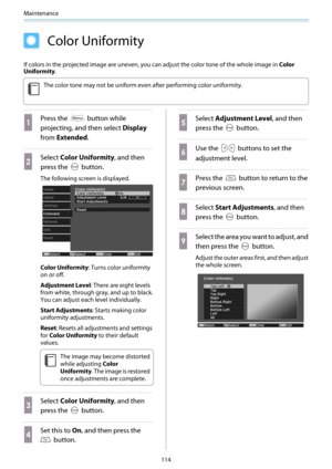 Page 115Maintenance
114
Color Uniformity
If colors in the projected image are uneven, you can adjust the color tone of the whole image in Color
Uniformity.
c
The color tone may not be uniform even after performing color uniformity.
a
Press the  button while
projecting, and then select Display
from Extended.
b
Select Color Uniformity, and then
press the 
 button.
The following screen is displayed.
Color Uniformity: Turns color uniformity
on or off.
Adjustment Level: There are eight levels
from white, through...