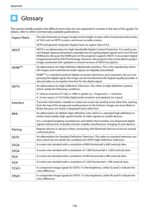 Page 129Appendix
128
Glossary
This section briefly explains the difficult terms that are not explained in context in the text of this guide. For
details, refer to other commercially available publications.
Aspect RatioThe ratio between an image's length and its height. Screens with a horizontal:vertical ratio
of 16:9, such as HDTV screens, are known as wide screens.
SDTV and general computer displays have an aspect ratio of 4:3.
HDCPHDCP is an abbreviation for High-bandwidth Digital Content Protection. It is...