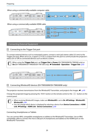 Page 21Preparing
20
When using a commercially available computer cable
When using a commercially available HDMI cable
Connecting External Equipment
Connecting to the Trigger Out port
To connect external devices such as motorized screens, connect a mini-jack stereo cable (3.5 mm) to the
Trigger Out port. When set to on, a signal (12 V DC) is output from this port to communicate the projector's
status (On or Off) to connected devices such as electric screens.
c
When using the Trigger Out port, set Trigger Out...