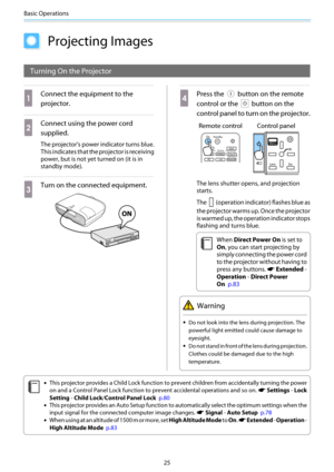 Page 26Basic Operations
25
Projecting Images
Turning On the Projector
a
Connect the equipment to the
projector.
b
Connect using the power cord
supplied.
The projector's power indicator turns blue.
This indicates that the projector is receiving
power, but is not yet turned on (it is in
standby mode).
c
Turn on the connected equipment.
d
Press the  button on the remote
control or the 
 button on the
control panel to turn on the projector.
Remote control Control panel
The lens shutter opens, and projection...