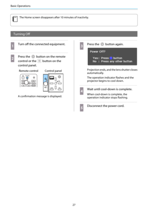 Page 28Basic Operations
27
c
The Home screen disappears after 10 minutes of inactivity.
Turning Off
a
Turn off the connected equipment.
b
Press the  button on the remote
control or the 
 button on the
control panel.
Remote control Control panel
A confirmation message is displayed.
c
Press the  button again.
Projection ends, and the lens shutter closes
automatically.
The operation indicator flashes and the
projector begins to cool down.
d
Wait until cool-down is complete.
When cool-down is complete, the...