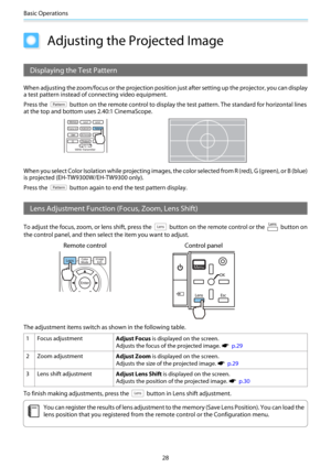 Page 29Basic Operations
28
Adjusting the Projected Image
Displaying the Test Pattern
When adjusting the zoom/focus or the projection position just after setting up the projector, you can display
a test pattern instead of connecting video equipment.
Press the 
 button on the remote control to display the test pattern. The standard for horizontal lines
at the top and bottom uses 2.40:1 CinemaScope.
When you select Color Isolation while projecting images, the color selected from R (red), G (green), or B (blue)
is...