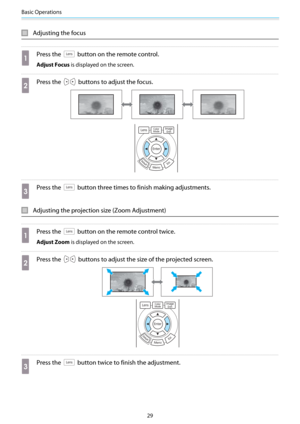 Page 30Basic Operations
29
Adjusting the focus
a
Press the  button on the remote control.
Adjust Focus is displayed on the screen.
b
Press the  buttons to adjust the focus.
c
Press the  button three times to finish making adjustments.
Adjusting the projection size (Zoom Adjustment)
a
Press the  button on the remote control twice.
Adjust Zoom is displayed on the screen.
b
Press the  buttons to adjust the size of the projected screen.
c
Press the  button twice to finish the adjustment. 