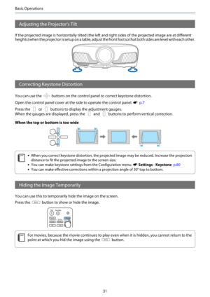 Page 32Basic Operations
31
Adjusting the Projector's Tilt
If the projected image is horizontally tilted (the left and right sides of the projected image are at different
heights) when the projector is setup on a table, adjust the front foot so that both sides are level with each other.
Correcting Keystone Distortion
You can use the  buttons on the control panel to correct keystone distortion.
Open the control panel cover at the side to operate the control panel. 
s  p.7
Press the 
 or  buttons to display...