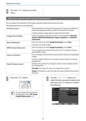 Page 36Adjusting the Image
35
d
Press the  button to exit the
menu.
Adjusting Image Resolution (Image Enhancement)
You can adjust the resolution of the image using the Image Enhancement function.
The following content can be adjusted.
4K Enhancement4K Enhancement is a function that projects an image at a doubled res-
olution by diagonally shifting 1 pixel in increments of 0.5 pixels.
A high-resolution image signal is projected in fine detail.
Image Preset ModeSelect the settings prepared in advance as the...