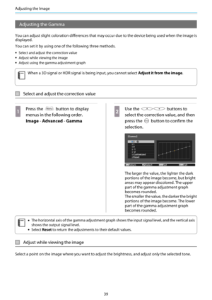 Page 40Adjusting the Image
39
Adjusting the Gamma
You can adjust slight coloration differences that may occur due to the device being used when the image is
displayed.
You can set it by using one of the following three methods.
•Select and adjust the correction value
•Adjust while viewing the image
•Adjust using the gamma adjustment graph
c
When a 3D signal or HDR signal is being input, you cannot select Adjust it from the image.
Select and adjust the correction value
a
Press the  button to display
menus in the...