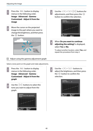 Page 41Adjusting the Image
40
a
Press the  button to display
menus in the following order.
Image - Advanced - Gamma -
Customized - Adjust it from the
image
b
Move the cursor on the projected
image to the part where you want to
change the brightness, and then press
the 
 button.
c
Use the  buttons for
adjustments, and then press the 
button to confirm the selection.
d
When Do you want to continue
adjusting the setting? is displayed,
select Yes or No.
To adjust another location, select Yes, and
repeat the...