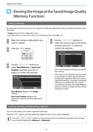 Page 42Adjusting the Image
41
Viewing the Image at the Saved Image Quality
(Memory Function)
Saving a Memory
By using the memory function, you can register the following adjustment values, and then load them when
necessary.
•Image setting from the Configuration menu
•Lens Adjustment Function (Focus, Zoom, Lens Shift) adjustment values s  p.28
a
Make the settings or adjustments you
want to register.
b
Press the  button.
c
Use the  buttons to
select Save Memory or Save Lens
Position, and then press the 
button to...