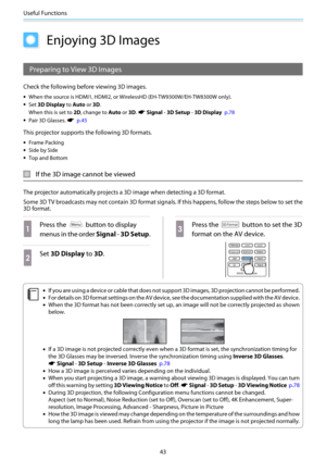 Page 44Useful Functions
43
Enjoying 3D Images
Preparing to View 3D Images
Check the following before viewing 3D images.
•When the source is HDMI1, HDMI2, or WirelessHD (EH-TW9300W/EH-TW8300W only).
•Set 3D Display to Auto or 3D.
When this is set to 2D, change to Auto or 3D. 
s Signal - 3D Setup - 3D Display  p.78
•Pair 3D Glasses. s  p.45
This projector supports the following 3D formats.
•Frame Packing
•Side by Side
•Top and Bottom
If the 3D image cannot be viewed
The projector automatically projects a 3D image...