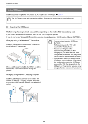 Page 45Useful Functions
44
Using 3D Glasses
Use the supplied or optional 3D Glasses (ELPGS03) to view 3D images. s  p.117
c
The 3D Glasses come with protective stickers. Remove the protective stickers before use.
Charging the 3D Glasses
The following charging methods are available, depending on the model of 3D Glasses being used.
If you have a WirelessHD Transmitter, you can use it to charge the glasses.
If you do not have a WirelessHD Transmitter, you can charge by using a USB Charging Adapter (ELPAC01)....