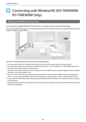Page 50Useful Functions
49
Connecting with WirelessHD (EH-TW9300W/
EH-TW8300W Only)
Installing the WirelessHD Transmitter
You can use the supplied WirelessHD Transmitter to wirelessly receive image and sound data.
This is useful when the projector cannot be setup near your AV devices as you can connect the devices to the
projector without using cables.
You can use the WirelessHD Transmitter in the following ways.
•You can connect up to four AV devices at the same time, and switch images using the remote...