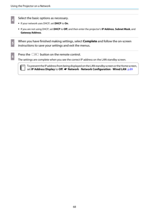 Page 69Using the Projector on a Network
68
d
Select the basic options as necessary.
•If your network uses DHCP, set DHCP to On.
•If you are not using DHCP, set DHCP to Off, and then enter the projector's IP Address, Subnet Mask, and
Gateway Address.
e
When you have finished making settings, select Complete and follow the on-screen
instructions to save your settings and exit the menus.
f
Press the  button on the remote control.
The settings are complete when you see the correct IP address on the LAN standby...