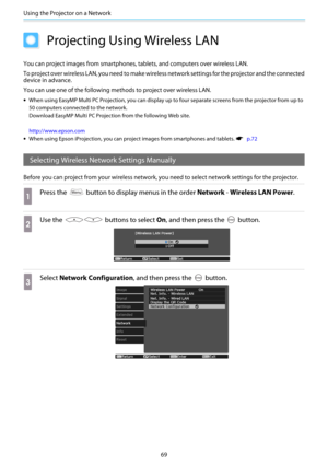 Page 70Using the Projector on a Network
69
Projecting Using Wireless LAN
You can project images from smartphones, tablets, and computers over wireless LAN.
To project over wireless LAN, you need to make wireless network settings for the projector and the connected
device in advance.
You can use one of the following methods to project over wireless LAN.
•When using EasyMP Multi PC Projection, you can display up to four separate screens from the projector from up to
50 computers connected to the network....