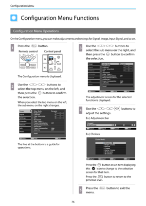 Page 77Configuration Menu
76
Configuration Menu Functions
Configuration Menu Operations
On the Configuration menu, you can make adjustments and settings for Signal, Image, Input Signal, and so on.
a
Press the  button.
Remote control Control panel
The Configuration menu is displayed.
b
Use the  buttons to
select the top menu on the left, and
then press the 
 button to confirm
the selection.
When you select the top menu on the left,
the sub menu on the right changes.
The line at the bottom is a guide for...