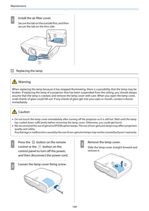 Page 110Maintenance
109
e
Install the air filter cover.
Secure the tab on the outside first, and then
secure the tab on the lens side.
Replacing the lamp
Warning
When replacing the lamp because it has stopped illuminating, there is a possibility that the lamp may be
broken. If replacing the lamp of a projector that has been suspended from the ceiling, you should always
assume that the lamp is cracked, and remove the lamp cover with care. When you open the lamp cover,
small shards of glass could fall out. If any...