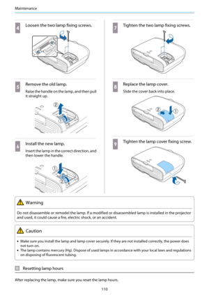 Page 111Maintenance
110
d
Loosen the two lamp fixing screws.
e
Remove the old lamp.
Raise the handle on the lamp, and then pull
it straight up.
f
Install the new lamp.
Insert the lamp in the correct direction, and
then lower the handle.
g
Tighten the two lamp fixing screws.
h
Replace the lamp cover.
Slide the cover back into place.
i
Tighten the lamp cover fixing screw.
Warning
Do not disassemble or remodel the lamp. If a modified or disassembled lamp is installed in the projector
and used, it could cause a...