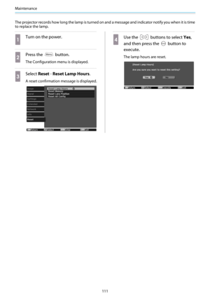 Page 112Maintenance
111 The projector records how long the lamp is turned on and a message and indicator notify you when it is time
to replace the lamp.
a
Turn on the power.
b
Press the  button.
The Configuration menu is displayed.
c
Select Reset - Reset Lamp Hours.
A reset confirmation message is displayed.
d
Use the  buttons to select Yes,
and then press the 
 button to
execute.
The lamp hours are reset. 
