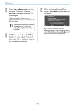 Page 114Maintenance
113
f
Select Start Adjustments, and then
press the 
 button. When the
message is displayed, press the 
button again.
Adjustments start. Adjustments are
performed in four corners starting from the
top-left corner.
c
The image may become distorted
while adjusting. The image is
restored once adjustments are
complete.
g
Use the , , , and 
buttons to make adjustments, and
then press the 
 button to move to
the next adjustment point.
h
When you have adjusted all four
corners, select Exit, and then...