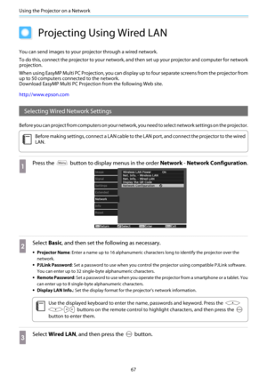Page 68Using the Projector on a Network
67
Projecting Using Wired LAN
You can send images to your projector through a wired network.
To do this, connect the projector to your network, and then set up your projector and computer for network
projection.
When using EasyMP Multi PC Projection, you can display up to four separate screens from the projector from
up to 50 computers connected to the network. 
Download EasyMP Multi PC Projection from the following Web site.
http://www.epson.com
Selecting Wired Network...