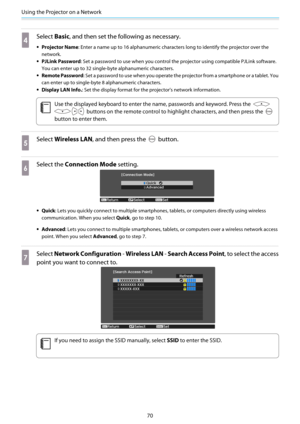 Page 71Using the Projector on a Network
70
d
Select Basic, and then set the following as necessary.
•Projector Name: Enter a name up to 16 alphanumeric characters long to identify the projector over the
network.
•PJLink Password: Set a password to use when you control the projector using compatible PJLink software.
You can enter up to 32 single-byte alphanumeric characters.
•Remote Password: Set a password to use when you operate the projector from a smartphone or a tablet. You
can enter up to single-byte 8...