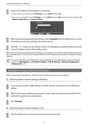 Page 72Using the Projector on a Network
71
h
Assign an IP address to the projector as necessary.
•If your network uses DHCP, select IP Settings to set the DHCP setting to On.
•If you are not using DHCP, select IP Settings to set the DHCP setting to Off, and then enter the projector's IP
Address, Subnet Mask, and Gateway Address.
i
When you have finished selecting settings, select Complete and then follow the on-screen
instructions to save your settings and exit the menus.
j
Press the  button on the remote...