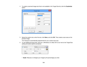 Page 1184. To create a scanned image size that is not available in the Target Size list, click the
Customize
option.
5. Name the custom size, enter the size, click Save, and clickOK. Then create a scan area on the
preview image.
The marquee is automatically proportioned for your custom scan size.
6. To use additional sizing tools, click the +(Windows) or (Mac OS X) icon next to the Target Size
setting and select options as desired.
• Scale: Reduces or enlarges your image by the percentage you enter.
118 