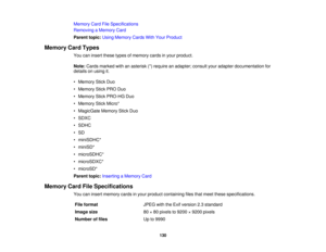 Page 130Memory Card File Specifications
Removing a Memory Card
Parent topic:
Using Memory Cards With Your Product
Memory Card Types You can insert these types of memory cards in your product.
Note:Cards marked with an asterisk (*) require an adapter; consult your adapter documentation for
details on using it.
• Memory Stick Duo
• Memory Stick PRO Duo
• Memory Stick PRO-HG Duo
• Memory Stick Micro*
• MagicGate Memory Stick Duo
• SDXC
• SDHC
• SD
• miniSDHC*
• miniSD*
• microSDHC*
• microSDXC*
• microSD*
Parent...