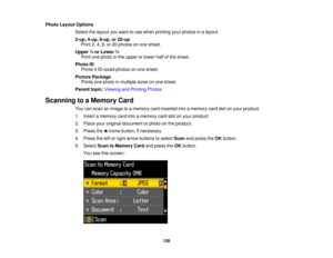 Page 139Photo Layout Options
Select the layout you want to use when printing your photos in a layout.
2-up, 4-up, 8-up, or 20-upPrint 2, 4, 8, or 20 photos on one sheet.
Upper ½ or Lower ½ Print one photo in the upper or lower half of the sheet.
Photo ID Prints 4 ID-sized photos on one sheet.
Picture Package Prints one photo in multiple sizes on one sheet.
Parent topic: Viewing and Printing Photos
Scanning to a Memory Card You can scan an image to a memory card inserted into a memory card slot on your product....