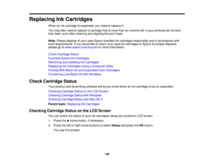 Page 149Replacing Ink Cartridges
When an ink cartridge is expended, you need to replace it.
You may also need to replace a cartridge that is more than six months old, if your printouts do not look
their best, even after cleaning and aligning the print head.
Note:Please dispose of your used Epson branded ink cartridges responsibly and in accordance with
local requirements. If you would like to return your used ink cartridges to Epson for proper disposal,
please go to www.epson.com/recycle for more information....