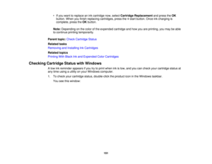 Page 151• If you want to replace an ink cartridge now, select
Cartridge Replacementand press theOK
button. When you finish replacing cartridges, press the start button. Once ink charging is
complete, press the OKbutton.
Note: Depending on the color of the expended cartridge and how you are printing, you may be able
to continue printing temporarily.
Parent topic: Check Cartridge Status
Related tasks
Removing and Installing Ink Cartridges
Related topics
Printing With Black Ink and Expended Color Cartridges...