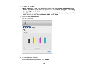 Page 1541. Do one of the following:
•Mac OS X 10.6/10.7/10.8: In the Apple menu or the Dock, select System Preferences. Select
Print & Fax orPrint & Scan, select your product, and select Options & Supplies. SelectUtility
and select Open Printer Utility.
• Mac OS X 10.5: In the Apple menu or the Dock, select System Preferences. SelectPrint & Fax,
select your product, and select Open Print Queue. SelectUtility.
2. Select EPSON Status Monitor.
You see this window:
3. Do the following as necessary: • To update the...